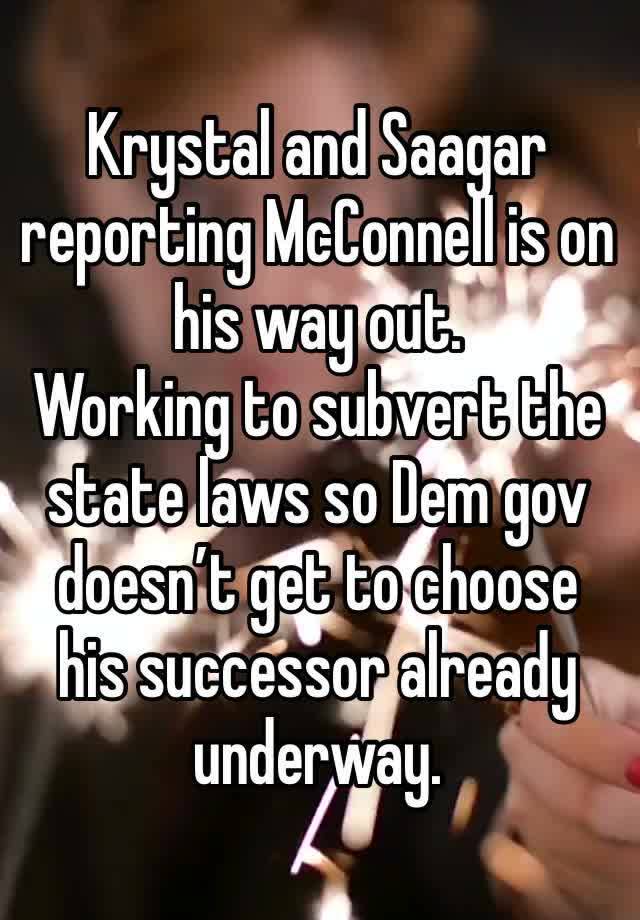 Krystal and Saagar reporting McConnell is on his way out. 
Working to subvert the state laws so Dem gov doesn’t get to choose his successor already underway. 