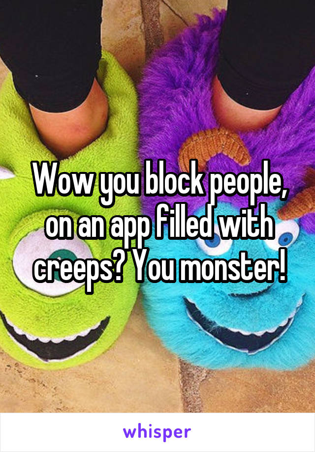 Wow you block people, on an app filled with creeps? You monster!