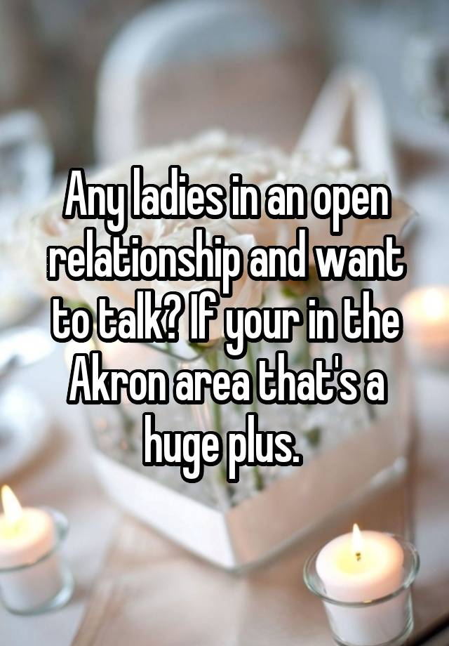 Any ladies in an open relationship and want to talk? If your in the Akron area that's a huge plus. 