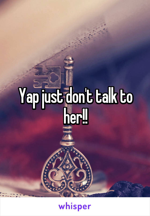 Yap just don't talk to her!!