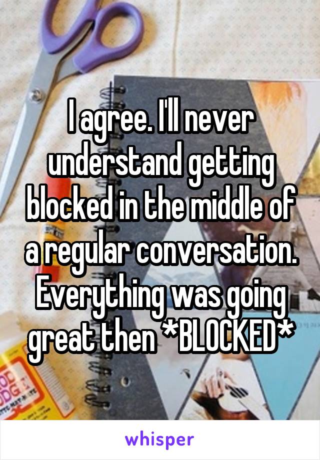 I agree. I'll never understand getting blocked in the middle of a regular conversation. Everything was going great then *BLOCKED*