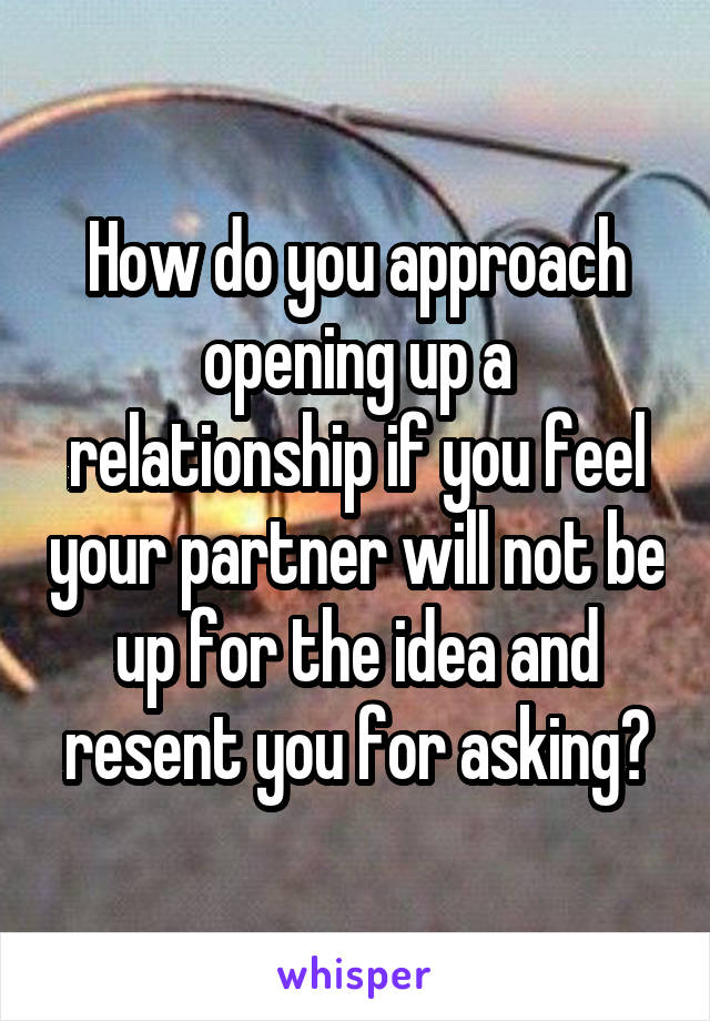 How do you approach opening up a relationship if you feel your partner will not be up for the idea and resent you for asking?