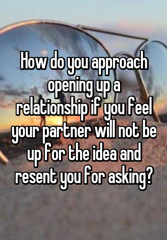 How do you approach opening up a relationship if you feel your partner will not be up for the idea and resent you for asking?