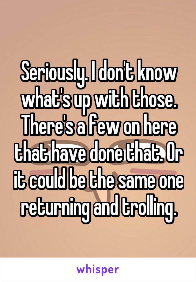 Seriously. I don't know what's up with those. There's a few on here that have done that. Or it could be the same one returning and trolling.