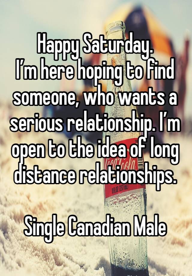 Happy Saturday. 
I’m here hoping to find someone, who wants a serious relationship. I’m open to the idea of long distance relationships. 

Single Canadian Male 