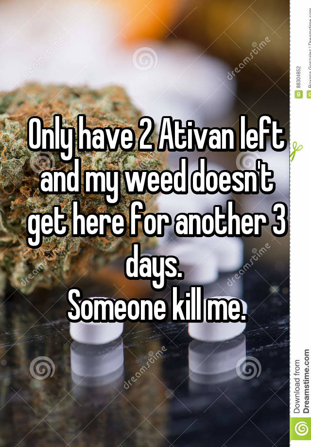 Only have 2 Ativan left and my weed doesn't get here for another 3 days. 
Someone kill me.