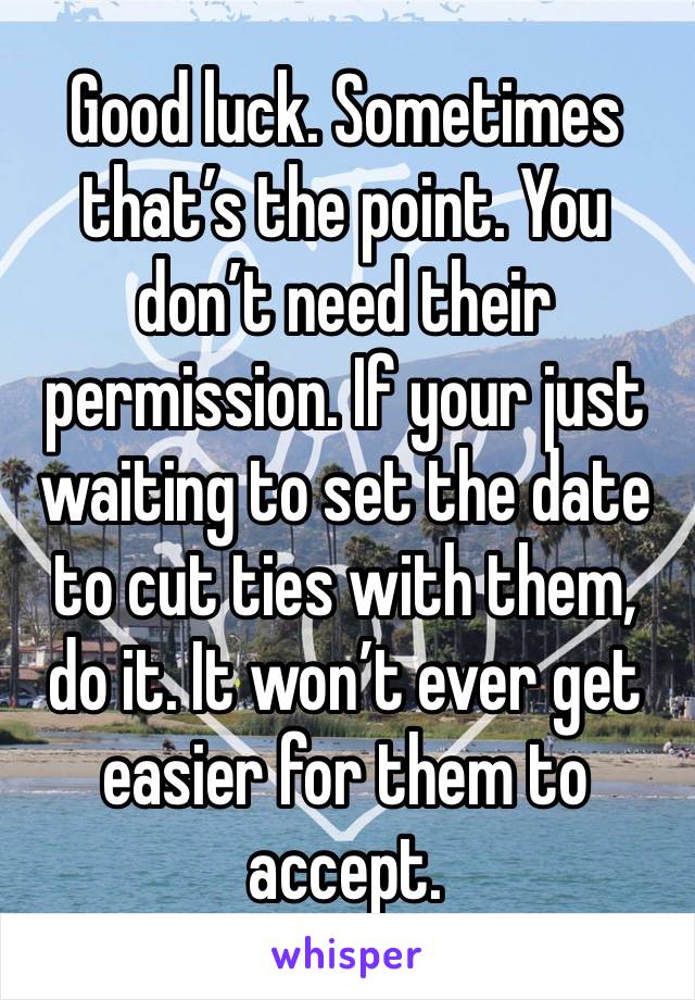 Good luck. Sometimes that’s the point. You don’t need their permission. If your just waiting to set the date to cut ties with them, do it. It won’t ever get easier for them to accept. 