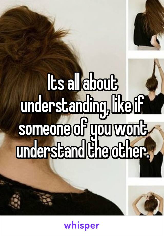 Its all about understanding, like if someone of you wont understand the other.