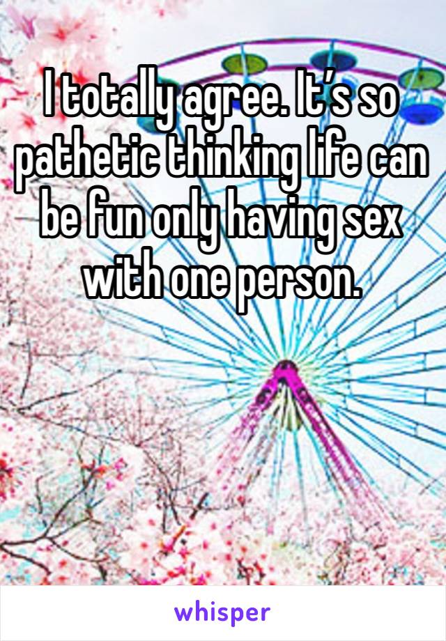 I totally agree. It’s so pathetic thinking life can be fun only having sex with one person. 