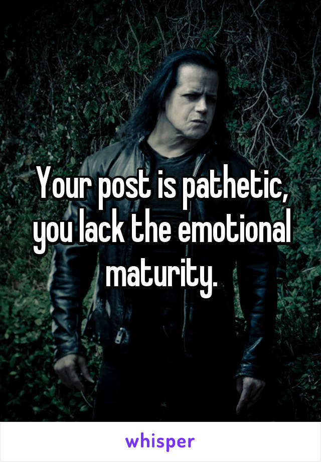 Your post is pathetic, you lack the emotional maturity.