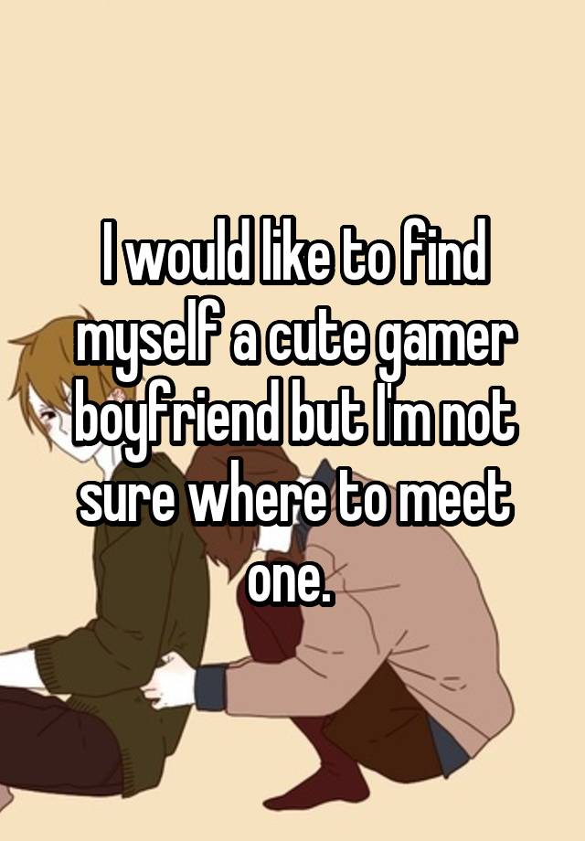 I would like to find myself a cute gamer boyfriend but I'm not sure where to meet one. 