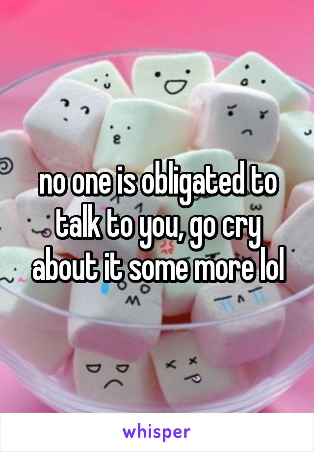 no one is obligated to talk to you, go cry about it some more lol