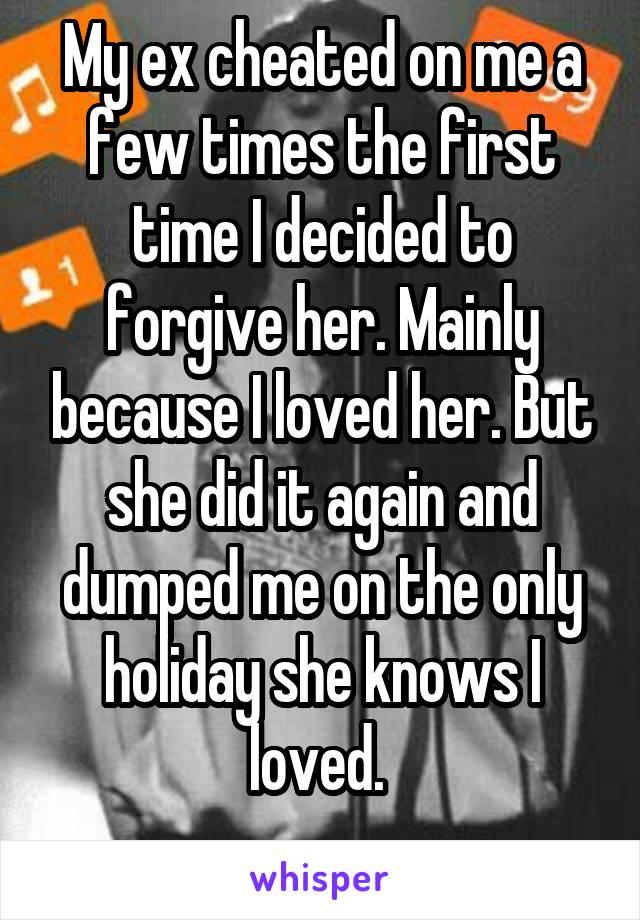 My ex cheated on me a few times the first time I decided to forgive her. Mainly because I loved her. But she did it again and dumped me on the only holiday she knows I loved. 
