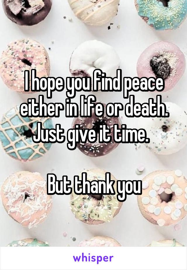 I hope you find peace either in life or death. Just give it time.  

But thank you