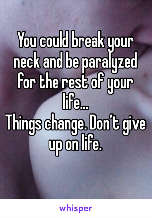 You could break your neck and be paralyzed for the rest of your life...
Things change. Don’t give up on life. 