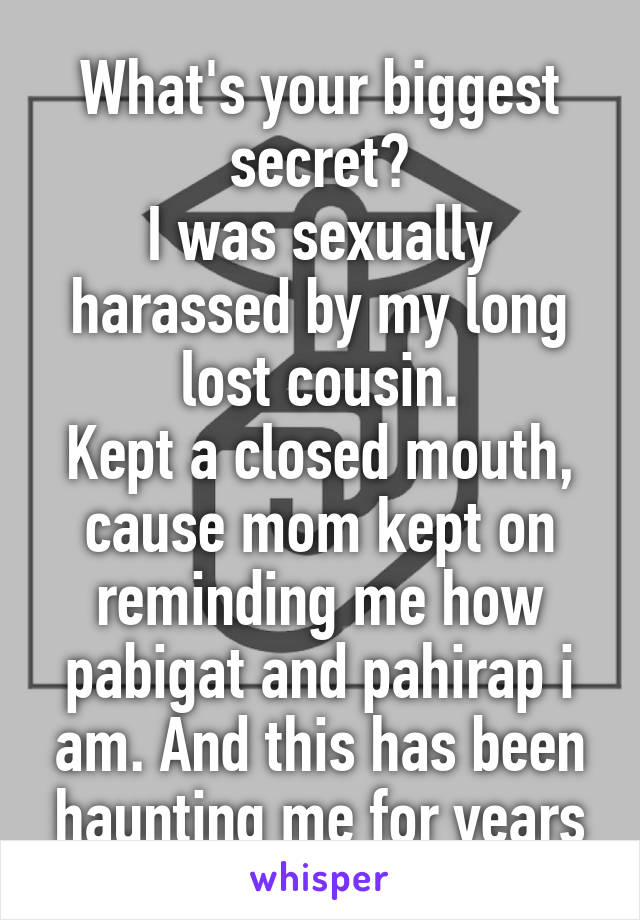 What's your biggest secret?
I was sexually harassed by my long lost cousin.
Kept a closed mouth, cause mom kept on reminding me how pabigat and pahirap i am. And this has been haunting me for years