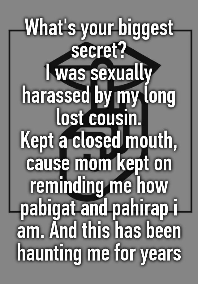 What's your biggest secret?
I was sexually harassed by my long lost cousin.
Kept a closed mouth, cause mom kept on reminding me how pabigat and pahirap i am. And this has been haunting me for years