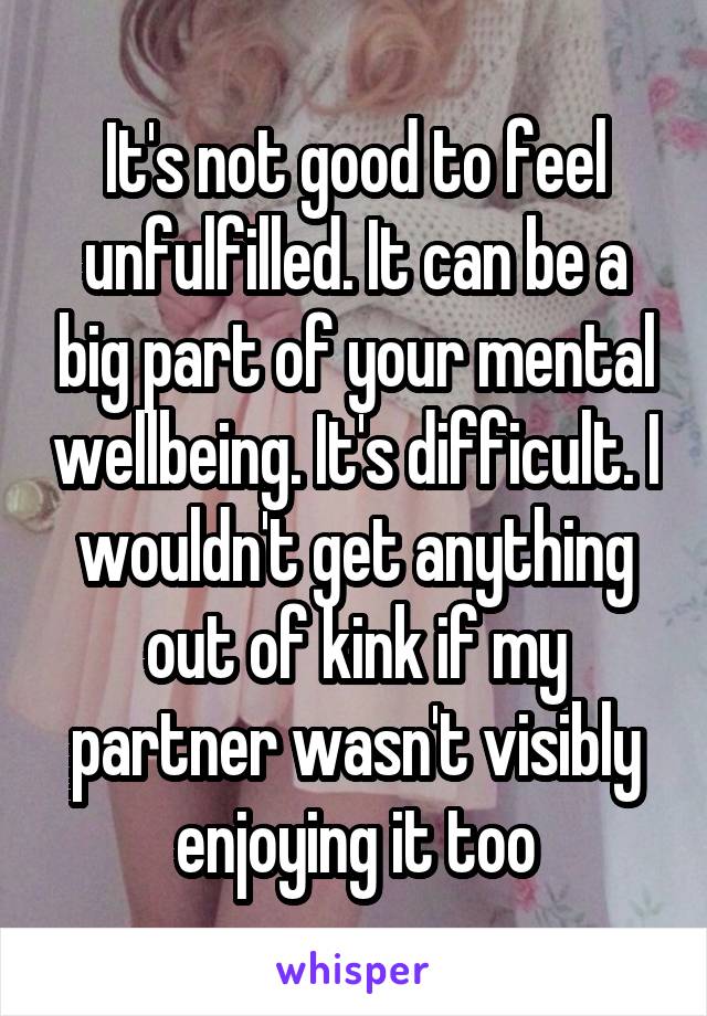 It's not good to feel unfulfilled. It can be a big part of your mental wellbeing. It's difficult. I wouldn't get anything out of kink if my partner wasn't visibly enjoying it too