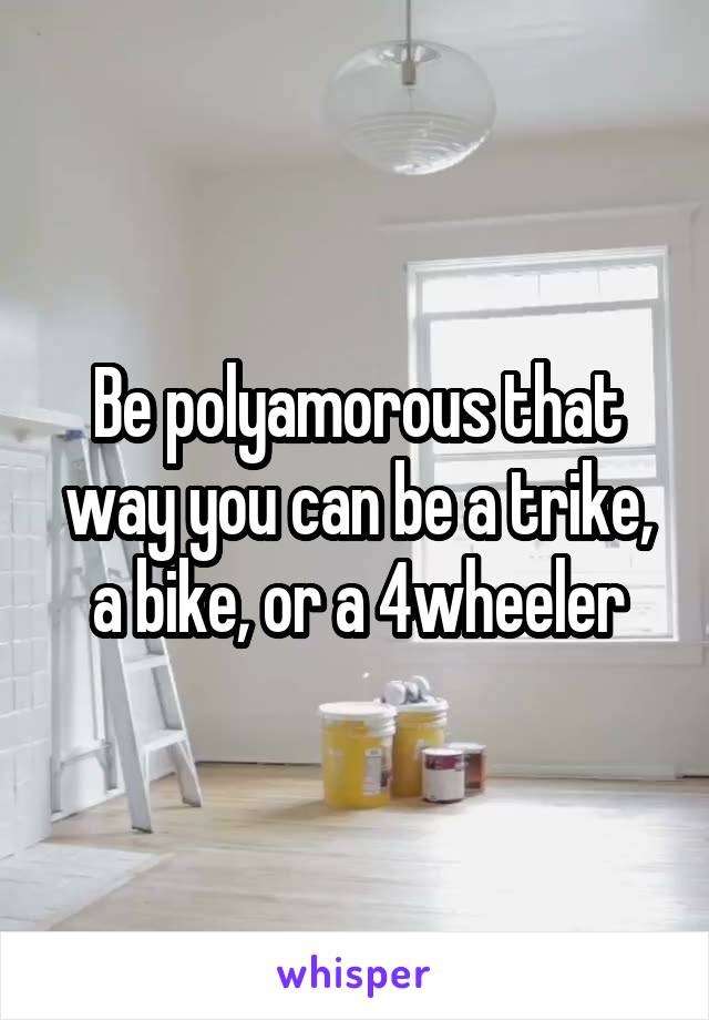 Be polyamorous that way you can be a trike, a bike, or a 4wheeler