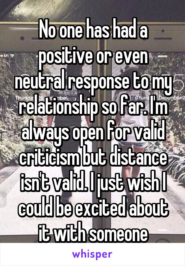 No one has had a positive or even neutral response to my relationship so far. I'm always open for valid criticism but distance isn't valid. I just wish I could be excited about it with someone