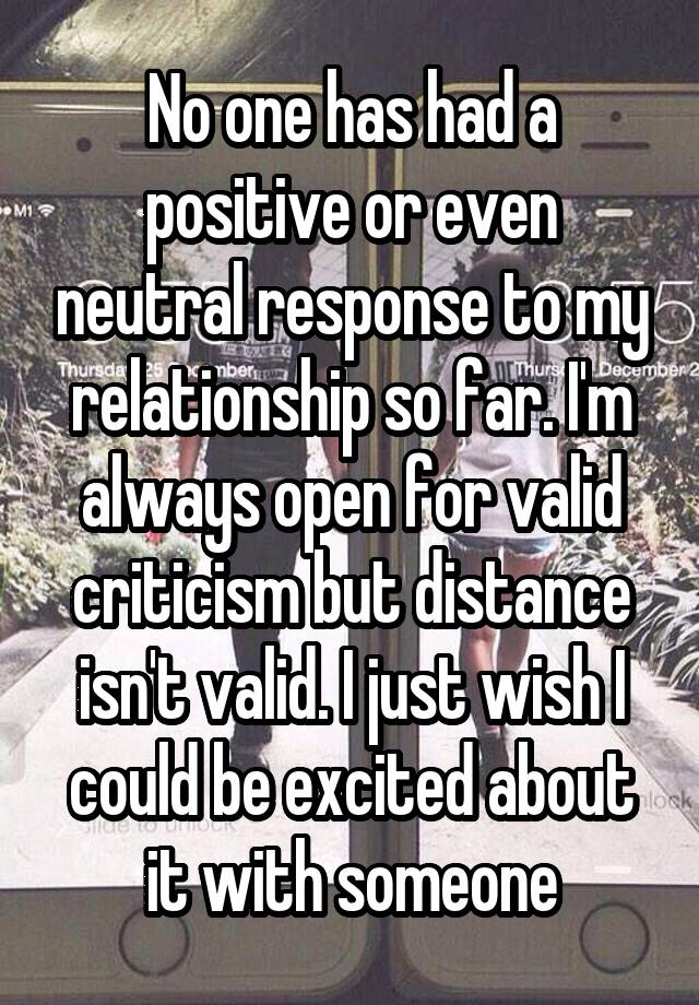 No one has had a positive or even neutral response to my relationship so far. I'm always open for valid criticism but distance isn't valid. I just wish I could be excited about it with someone