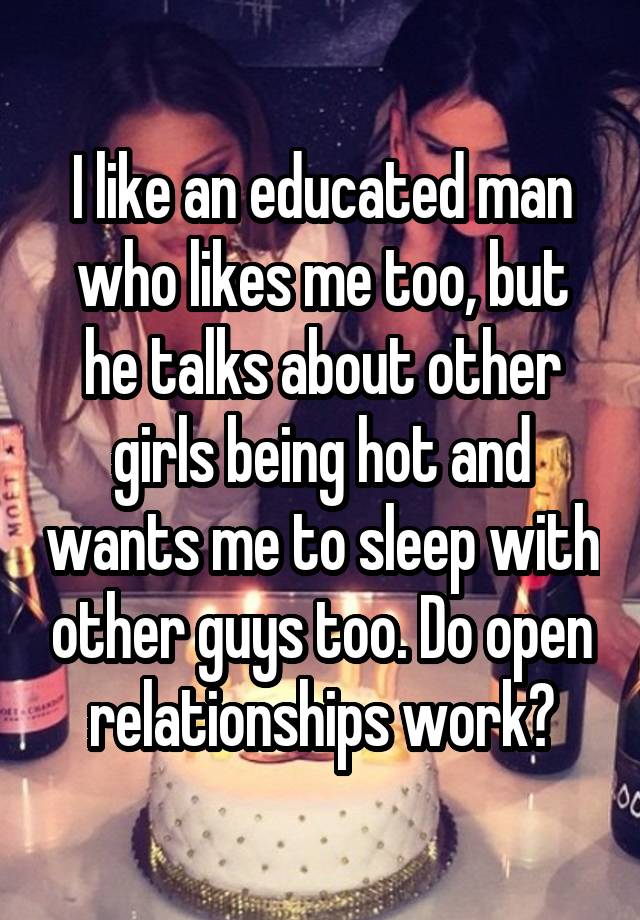 I like an educated man who likes me too, but he talks about other girls being hot and wants me to sleep with other guys too. Do open relationships work?