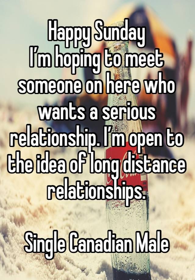 Happy Sunday
I’m hoping to meet someone on here who wants a serious relationship. I’m open to the idea of long distance relationships. 

Single Canadian Male 