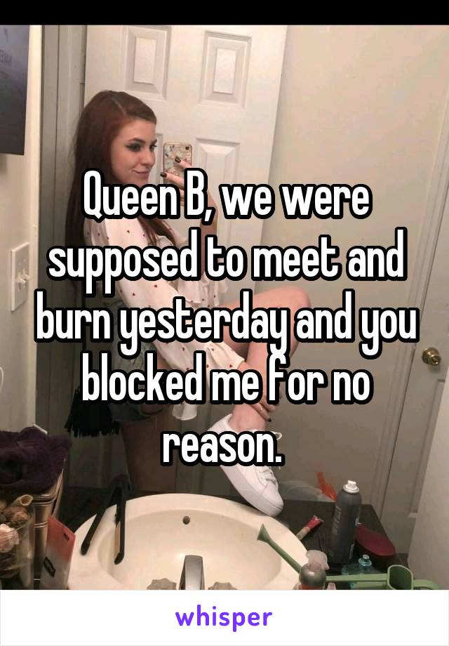 Queen B, we were supposed to meet and burn yesterday and you blocked me for no reason. 