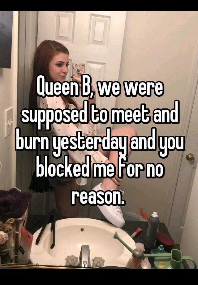 Queen B, we were supposed to meet and burn yesterday and you blocked me for no reason. 