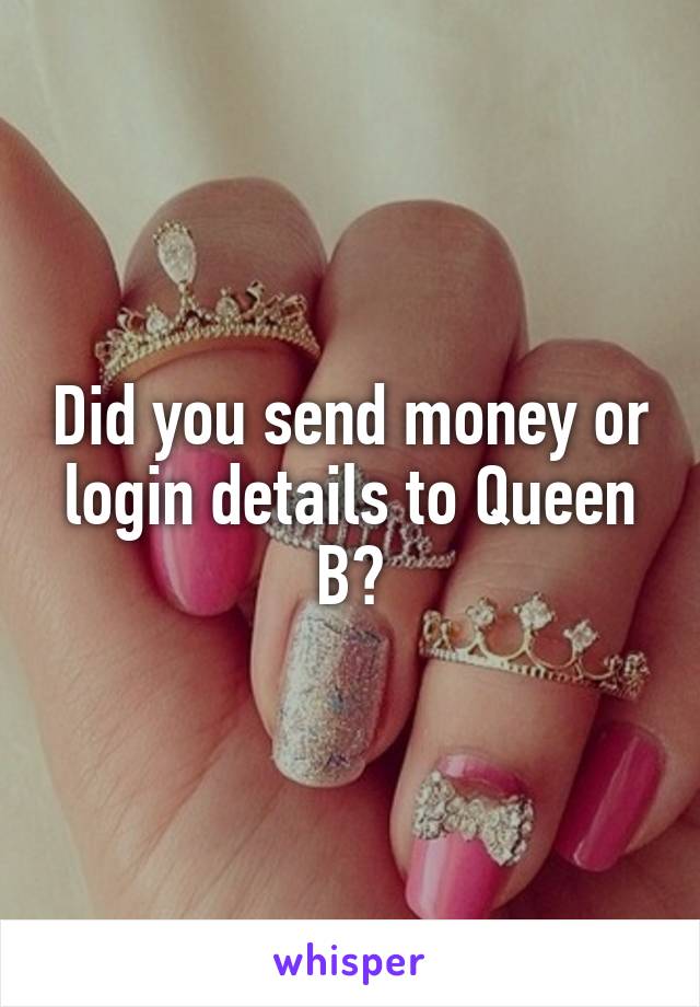 Did you send money or login details to Queen B?