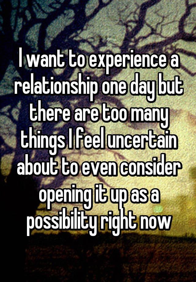 I want to experience a relationship one day but there are too many things I feel uncertain about to even consider opening it up as a possibility right now