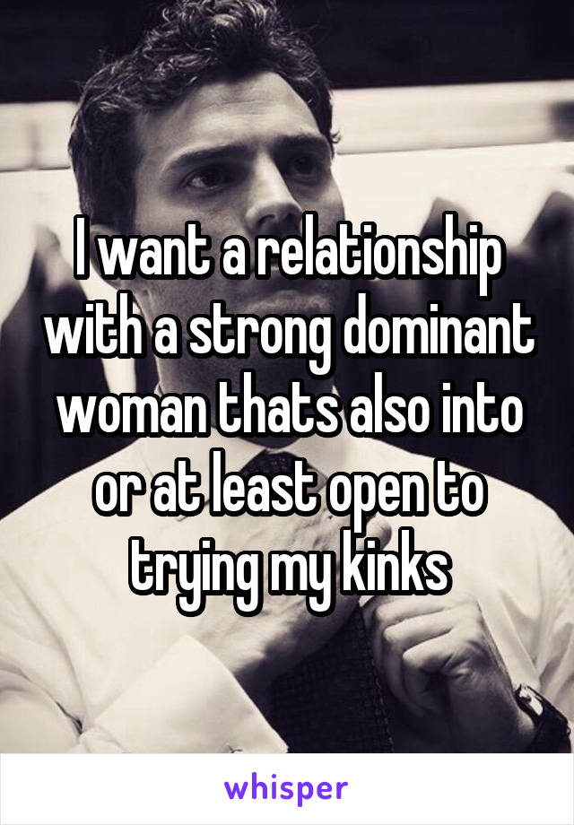 I want a relationship with a strong dominant woman thats also into or at least open to trying my kinks