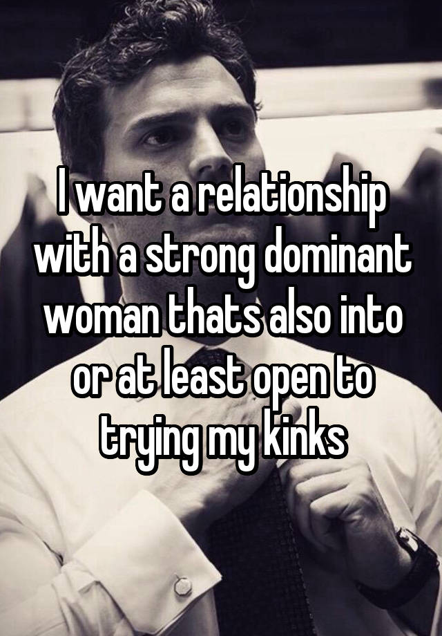 I want a relationship with a strong dominant woman thats also into or at least open to trying my kinks