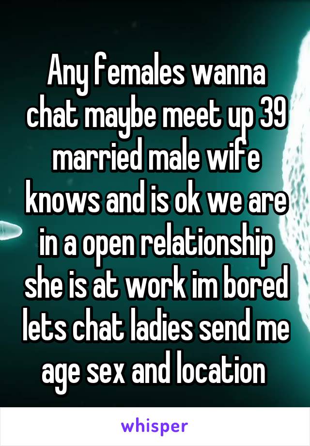 Any females wanna chat maybe meet up 39 married male wife knows and is ok we are in a open relationship she is at work im bored lets chat ladies send me age sex and location 