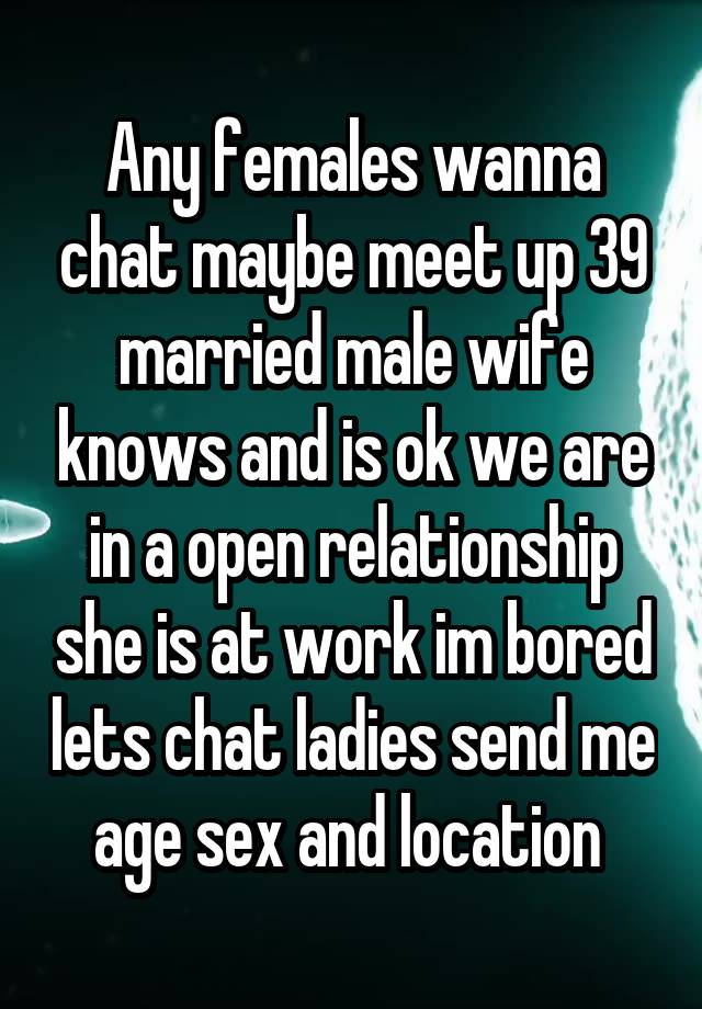 Any females wanna chat maybe meet up 39 married male wife knows and is ok we are in a open relationship she is at work im bored lets chat ladies send me age sex and location 