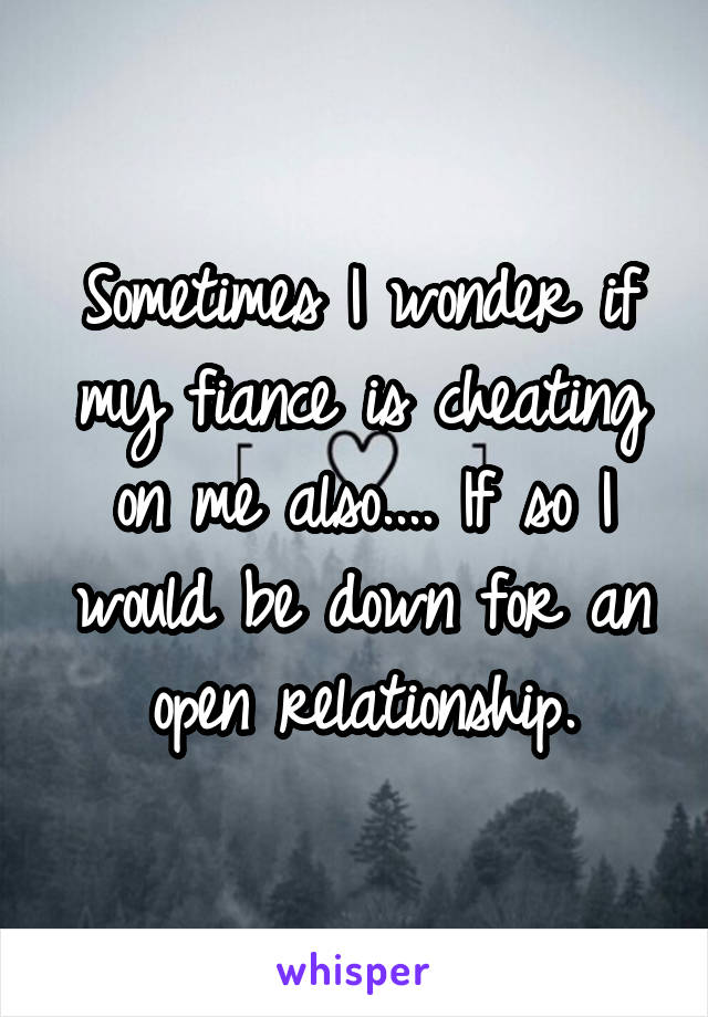 Sometimes I wonder if my fiance is cheating on me also.... If so I would be down for an open relationship.