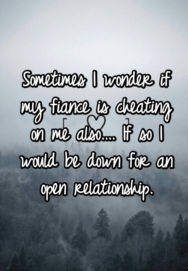 Sometimes I wonder if my fiance is cheating on me also.... If so I would be down for an open relationship.