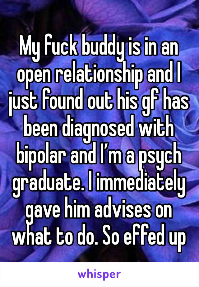 My fuck buddy is in an open relationship and I just found out his gf has been diagnosed with bipolar and I’m a psych graduate. I immediately gave him advises on what to do. So effed up