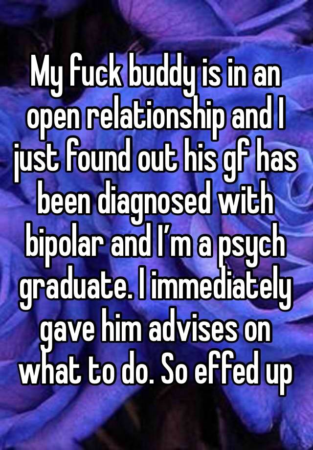 My fuck buddy is in an open relationship and I just found out his gf has been diagnosed with bipolar and I’m a psych graduate. I immediately gave him advises on what to do. So effed up