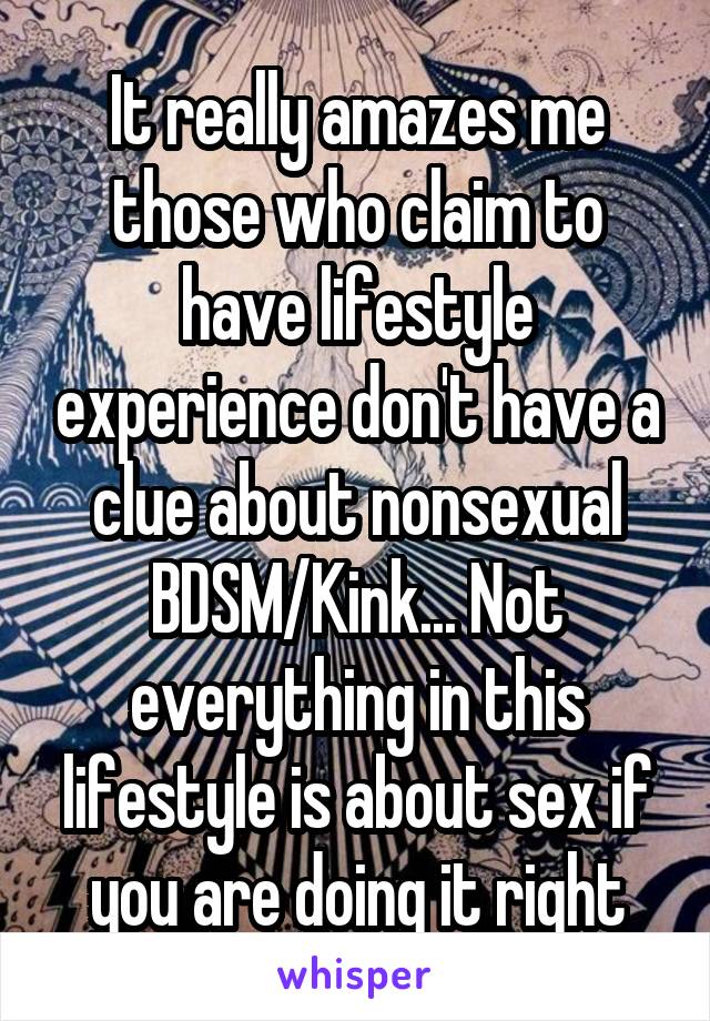 It really amazes me those who claim to have lifestyle experience don't have a clue about nonsexual BDSM/Kink... Not everything in this lifestyle is about sex if you are doing it right