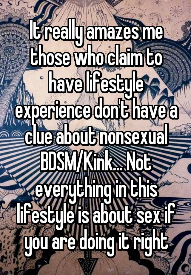 It really amazes me those who claim to have lifestyle experience don't have a clue about nonsexual BDSM/Kink... Not everything in this lifestyle is about sex if you are doing it right