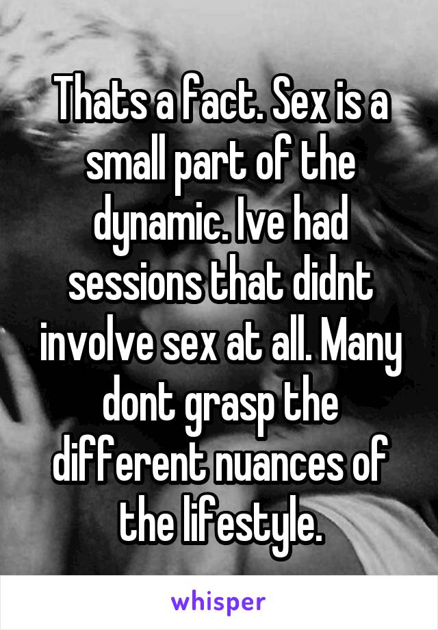 Thats a fact. Sex is a small part of the dynamic. Ive had sessions that didnt involve sex at all. Many dont grasp the different nuances of the lifestyle.