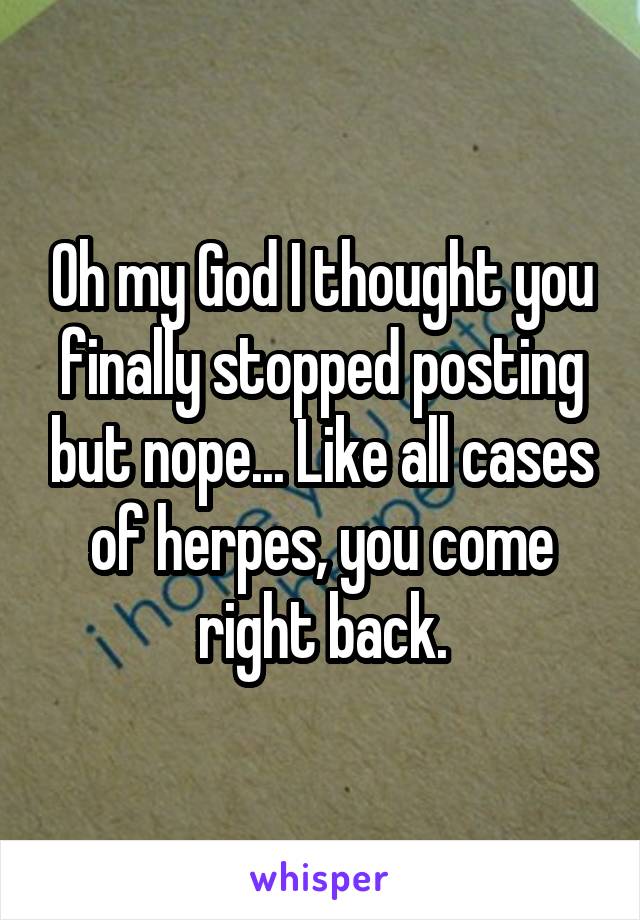 Oh my God I thought you finally stopped posting but nope... Like all cases of herpes, you come right back.