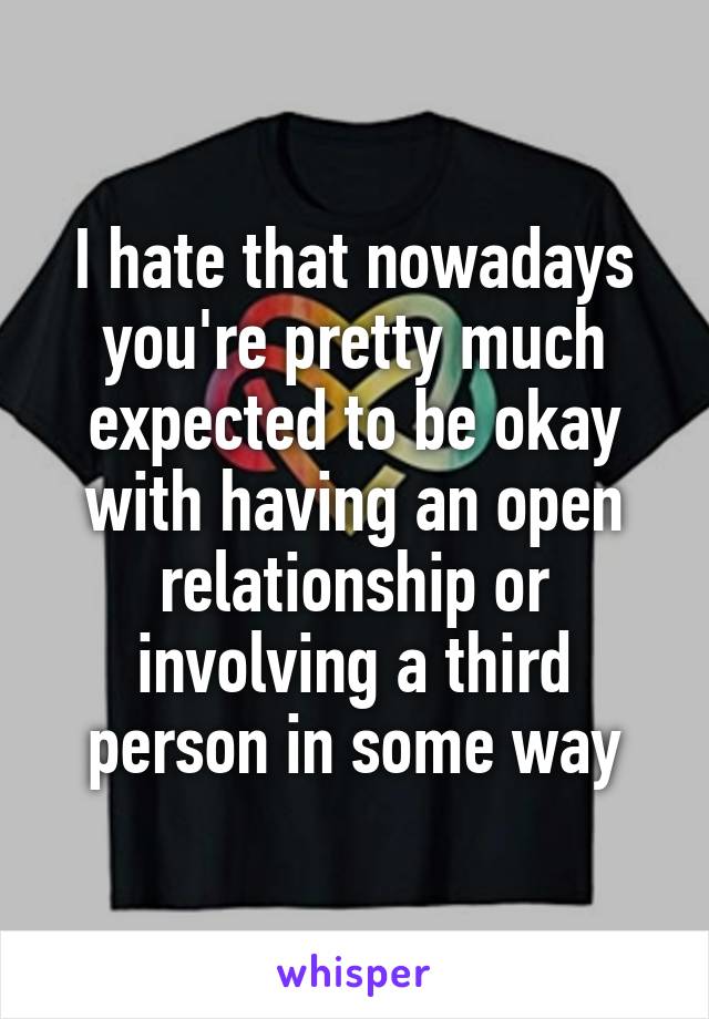 I hate that nowadays you're pretty much expected to be okay with having an open relationship or involving a third person in some way