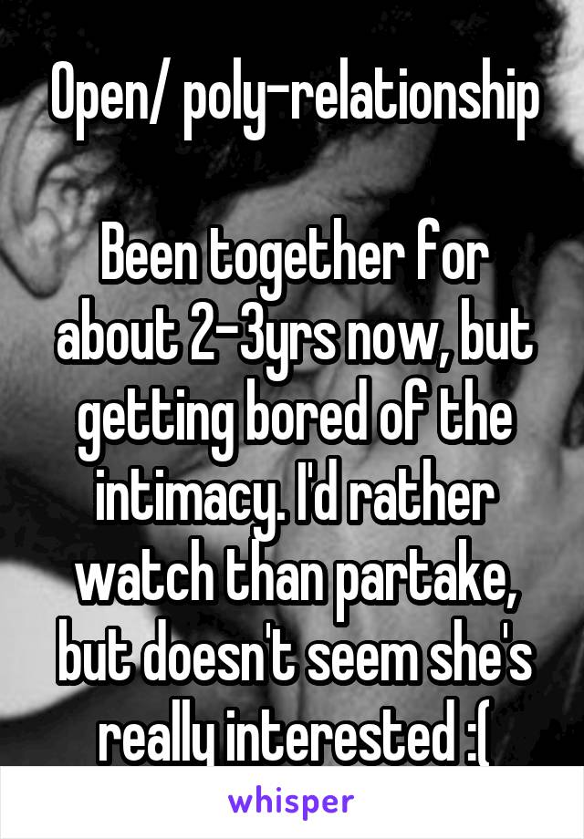 Open/ poly-relationship

Been together for about 2-3yrs now, but getting bored of the intimacy. I'd rather watch than partake, but doesn't seem she's really interested :(