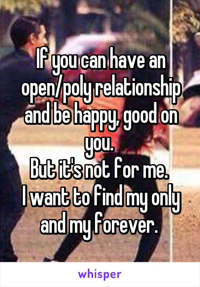 If you can have an open/poly relationship and be happy, good on you. 
But it's not for me. 
I want to find my only and my forever. 