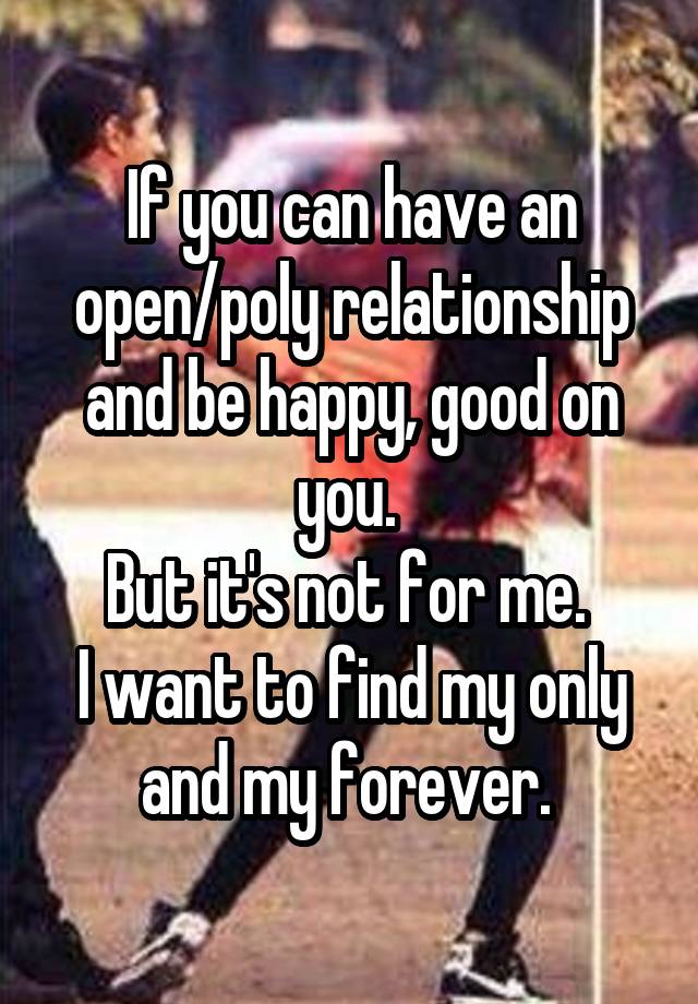 If you can have an open/poly relationship and be happy, good on you. 
But it's not for me. 
I want to find my only and my forever. 