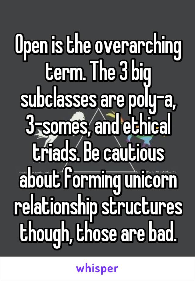 Open is the overarching term. The 3 big subclasses are poly-a, 3-somes, and ethical triads. Be cautious about forming unicorn relationship structures though, those are bad.