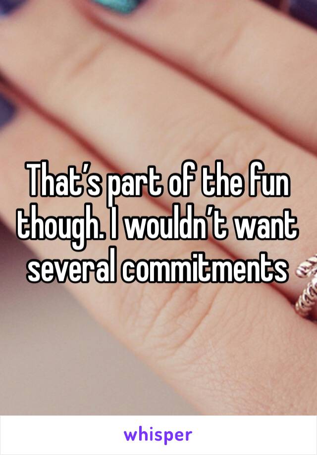 That’s part of the fun though. I wouldn’t want several commitments 