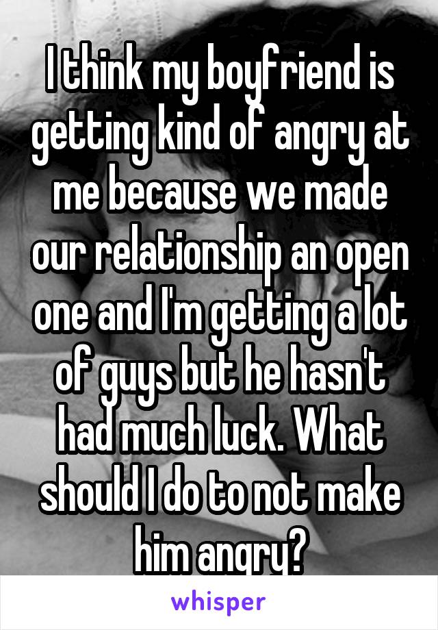 I think my boyfriend is getting kind of angry at me because we made our relationship an open one and I'm getting a lot of guys but he hasn't had much luck. What should I do to not make him angry?